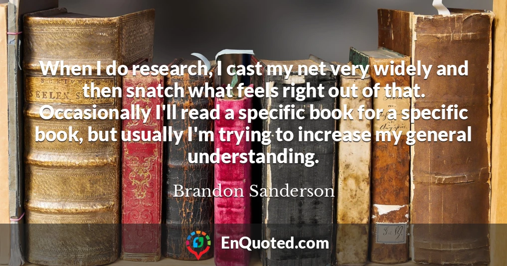 When I do research, I cast my net very widely and then snatch what feels right out of that. Occasionally I'll read a specific book for a specific book, but usually I'm trying to increase my general understanding.