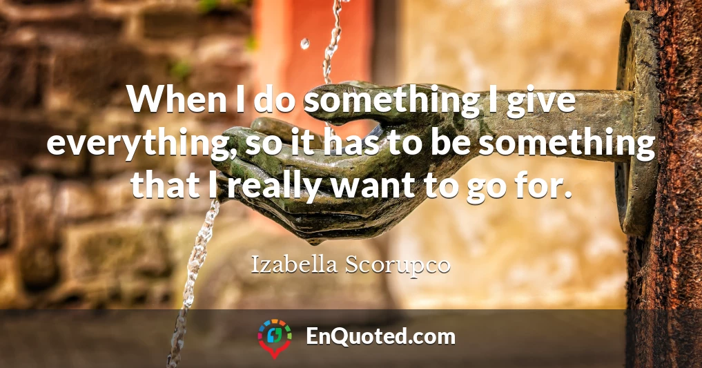 When I do something I give everything, so it has to be something that I really want to go for.