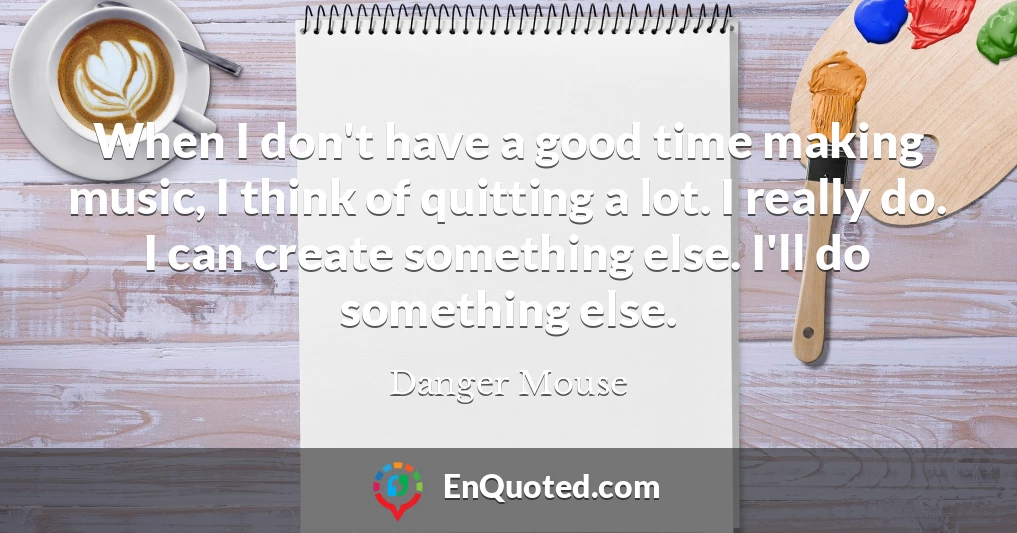 When I don't have a good time making music, I think of quitting a lot. I really do. I can create something else. I'll do something else.