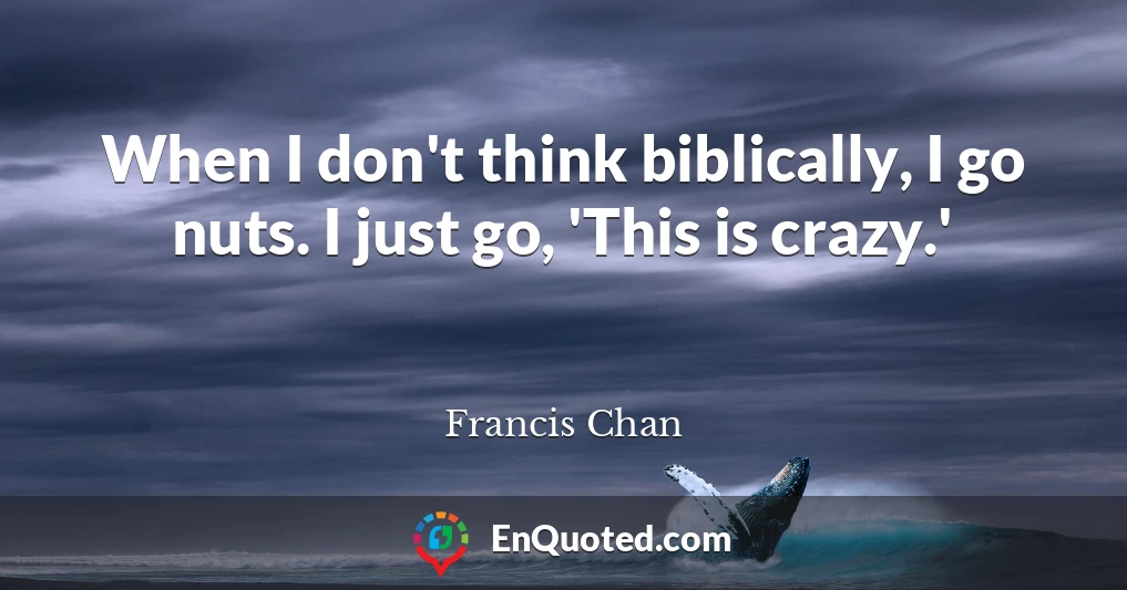 When I don't think biblically, I go nuts. I just go, 'This is crazy.'