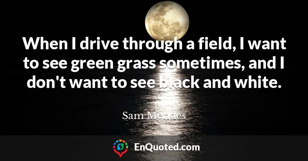 When I drive through a field, I want to see green grass sometimes, and I don't want to see black and white.