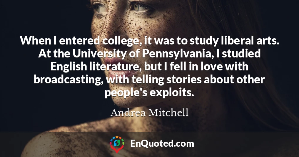 When I entered college, it was to study liberal arts. At the University of Pennsylvania, I studied English literature, but I fell in love with broadcasting, with telling stories about other people's exploits.