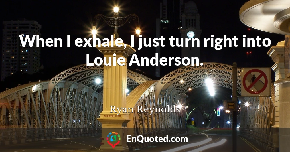 When I exhale, I just turn right into Louie Anderson.