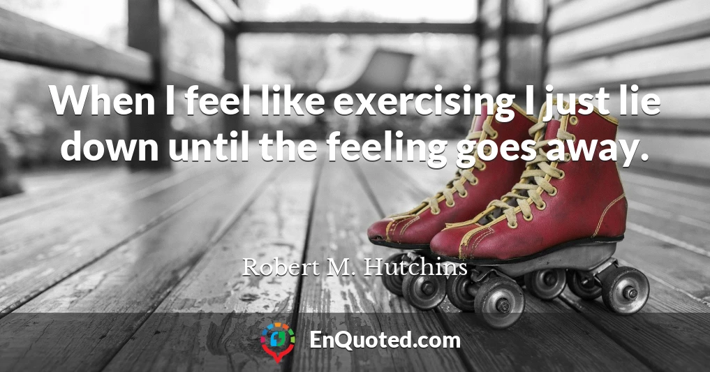 When I feel like exercising I just lie down until the feeling goes away.