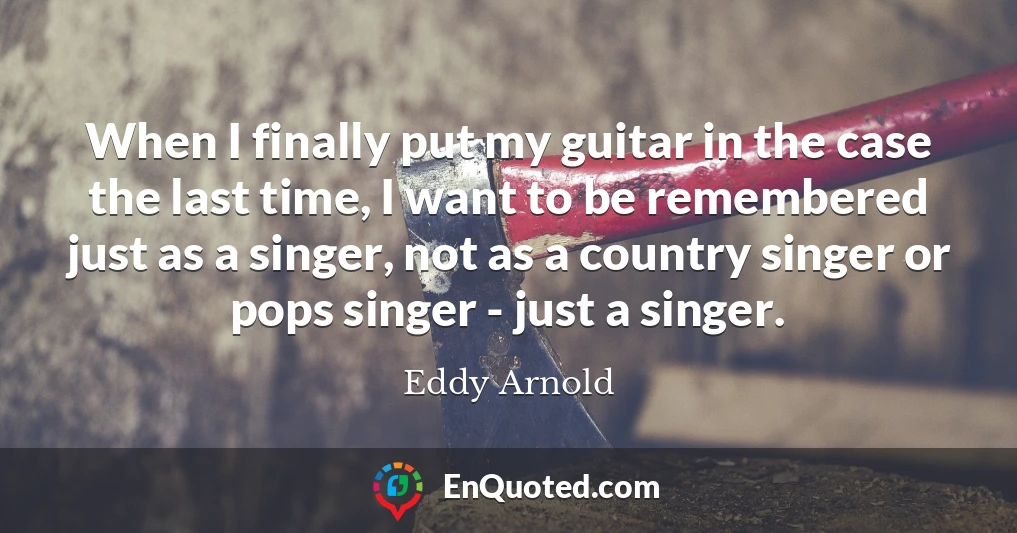 When I finally put my guitar in the case the last time, I want to be remembered just as a singer, not as a country singer or pops singer - just a singer.