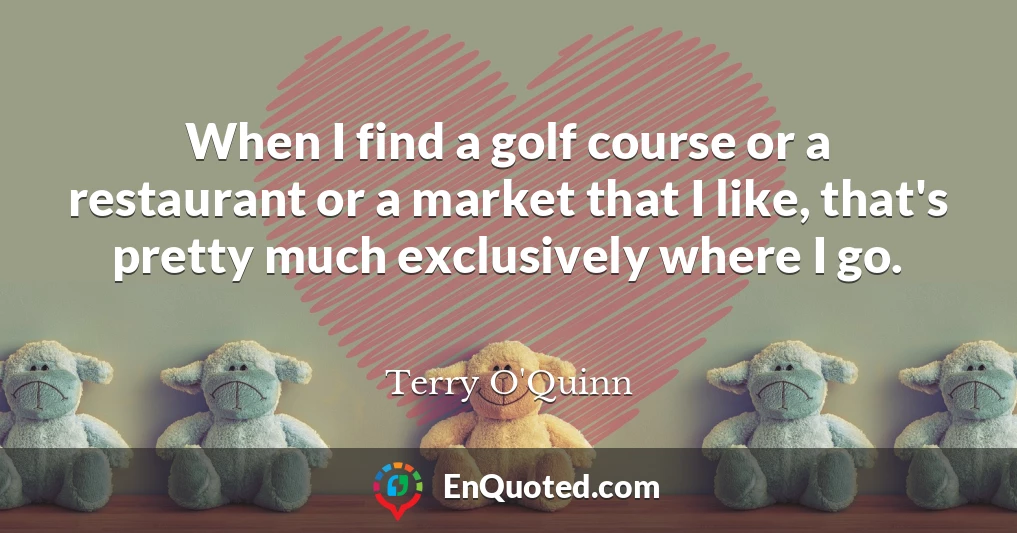 When I find a golf course or a restaurant or a market that I like, that's pretty much exclusively where I go.