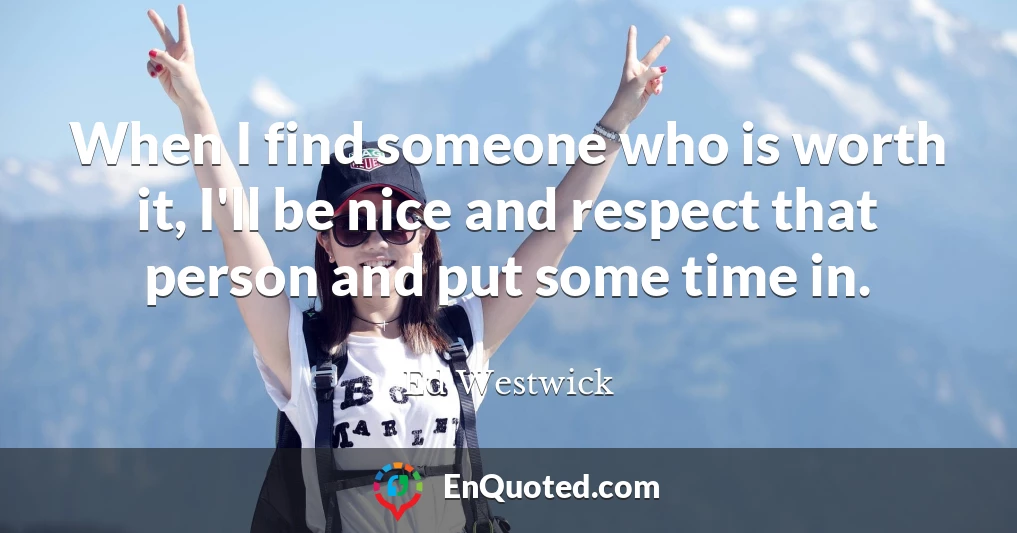 When I find someone who is worth it, I'll be nice and respect that person and put some time in.