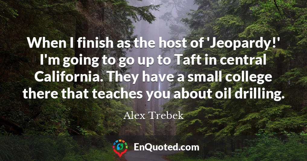 When I finish as the host of 'Jeopardy!' I'm going to go up to Taft in central California. They have a small college there that teaches you about oil drilling.