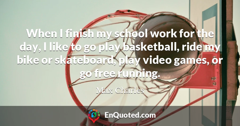When I finish my school work for the day, I like to go play basketball, ride my bike or skateboard, play video games, or go free running.
