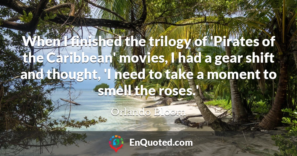 When I finished the trilogy of 'Pirates of the Caribbean' movies, I had a gear shift and thought, 'I need to take a moment to smell the roses.'