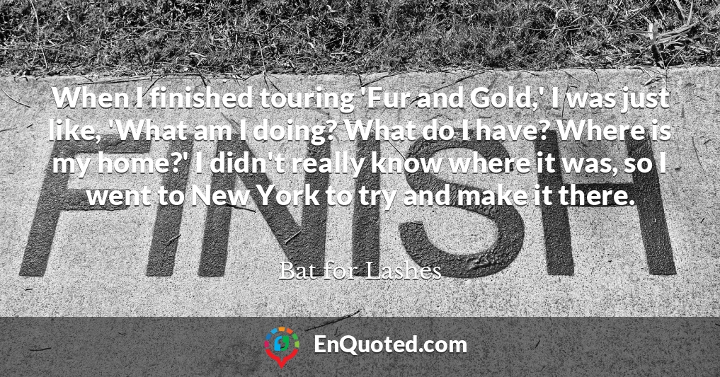 When I finished touring 'Fur and Gold,' I was just like, 'What am I doing? What do I have? Where is my home?' I didn't really know where it was, so I went to New York to try and make it there.