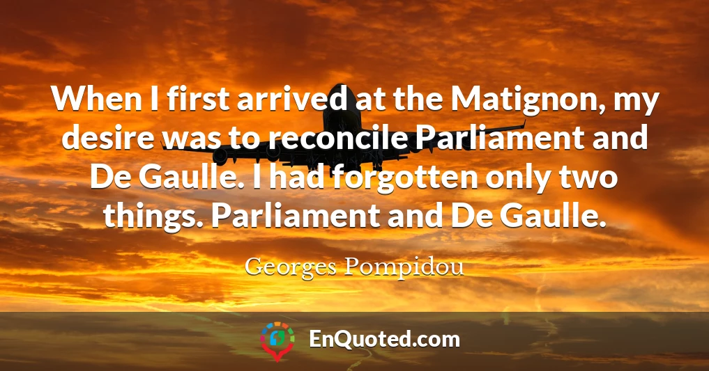 When I first arrived at the Matignon, my desire was to reconcile Parliament and De Gaulle. I had forgotten only two things. Parliament and De Gaulle.