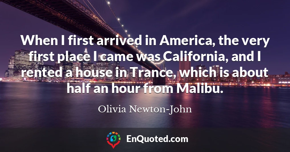 When I first arrived in America, the very first place I came was California, and I rented a house in Trance, which is about half an hour from Malibu.