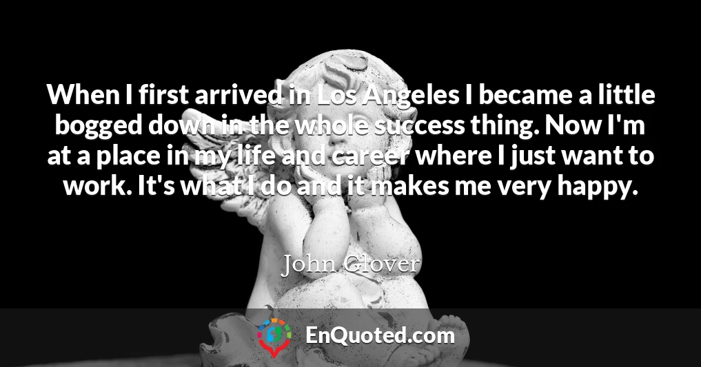 When I first arrived in Los Angeles I became a little bogged down in the whole success thing. Now I'm at a place in my life and career where I just want to work. It's what I do and it makes me very happy.