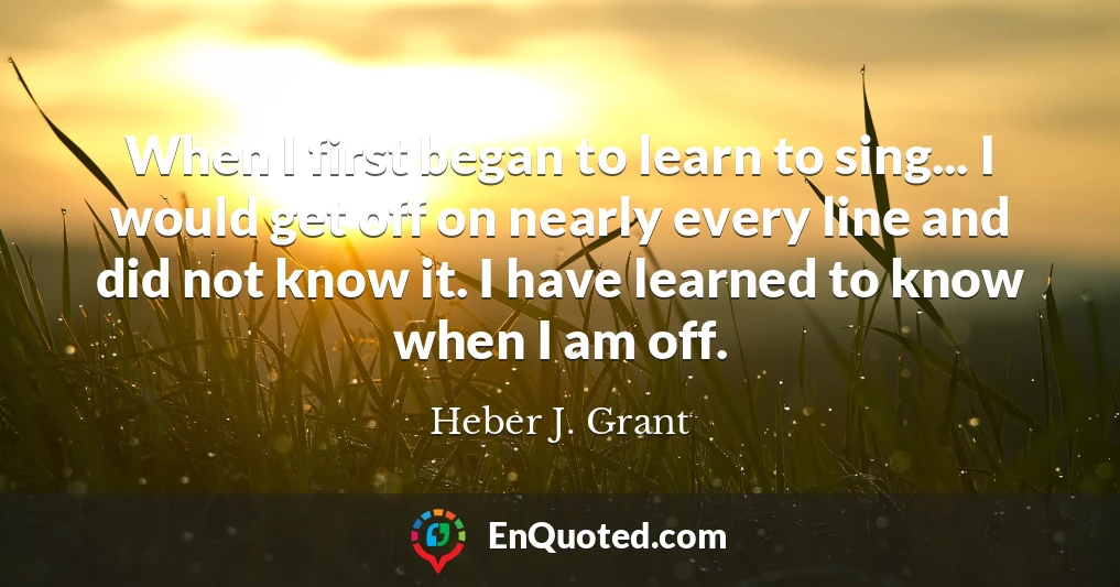 When I first began to learn to sing... I would get off on nearly every line and did not know it. I have learned to know when I am off.