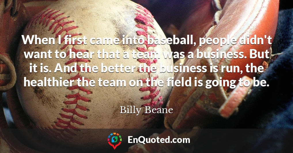 When I first came into baseball, people didn't want to hear that a team was a business. But it is. And the better the business is run, the healthier the team on the field is going to be.