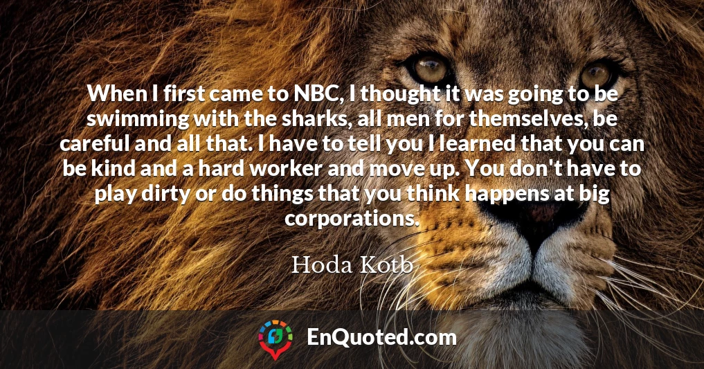 When I first came to NBC, I thought it was going to be swimming with the sharks, all men for themselves, be careful and all that. I have to tell you I learned that you can be kind and a hard worker and move up. You don't have to play dirty or do things that you think happens at big corporations.