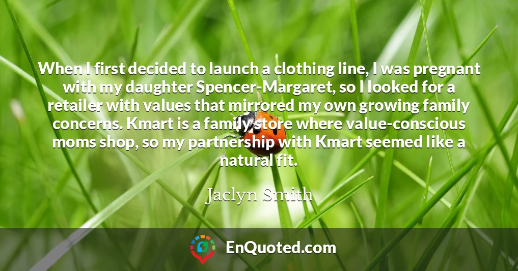 When I first decided to launch a clothing line, I was pregnant with my daughter Spencer-Margaret, so I looked for a retailer with values that mirrored my own growing family concerns. Kmart is a family store where value-conscious moms shop, so my partnership with Kmart seemed like a natural fit.