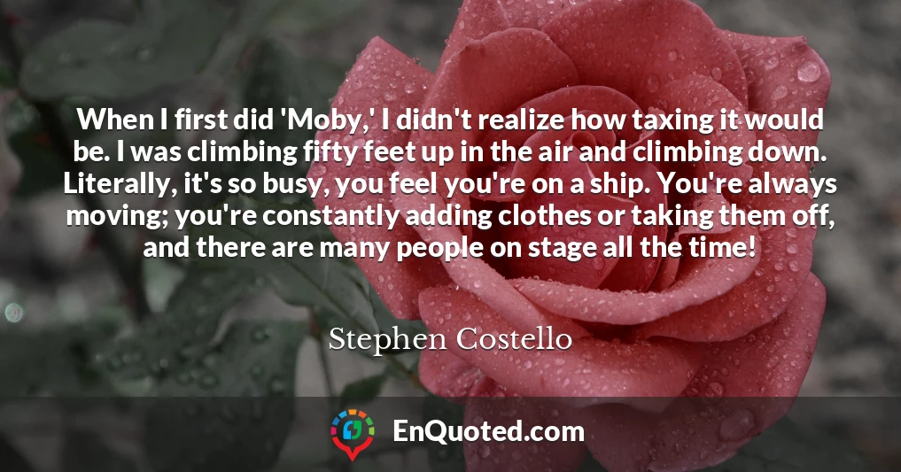 When I first did 'Moby,' I didn't realize how taxing it would be. I was climbing fifty feet up in the air and climbing down. Literally, it's so busy, you feel you're on a ship. You're always moving; you're constantly adding clothes or taking them off, and there are many people on stage all the time!