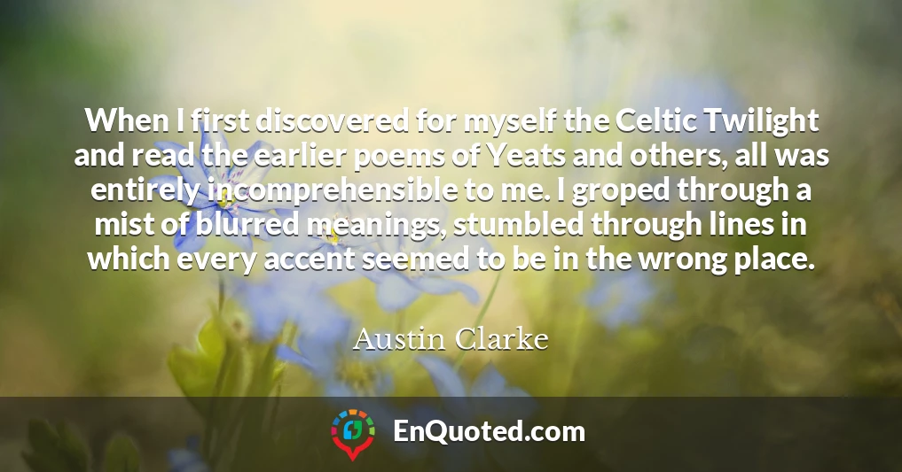 When I first discovered for myself the Celtic Twilight and read the earlier poems of Yeats and others, all was entirely incomprehensible to me. I groped through a mist of blurred meanings, stumbled through lines in which every accent seemed to be in the wrong place.