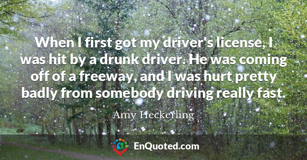 When I first got my driver's license, I was hit by a drunk driver. He was coming off of a freeway, and I was hurt pretty badly from somebody driving really fast.