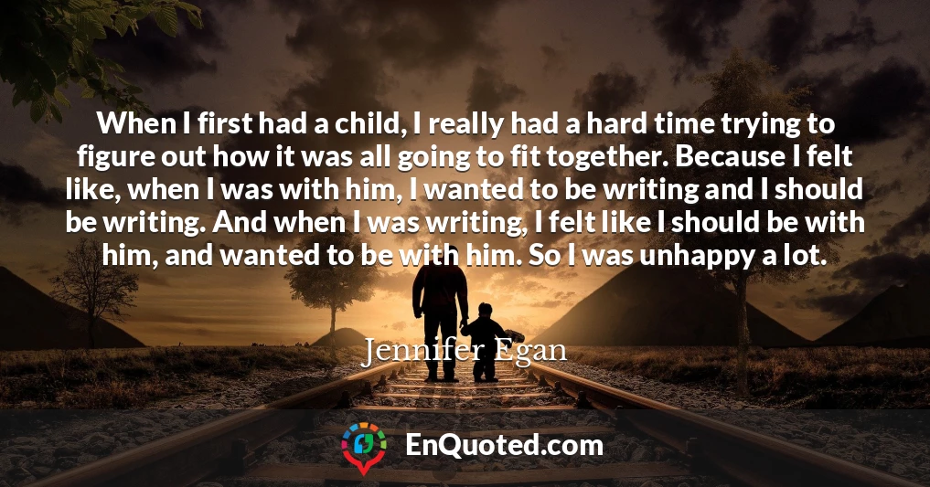 When I first had a child, I really had a hard time trying to figure out how it was all going to fit together. Because I felt like, when I was with him, I wanted to be writing and I should be writing. And when I was writing, I felt like I should be with him, and wanted to be with him. So I was unhappy a lot.