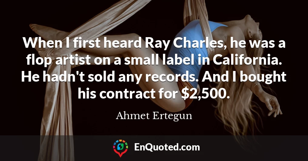 When I first heard Ray Charles, he was a flop artist on a small label in California. He hadn't sold any records. And I bought his contract for $2,500.