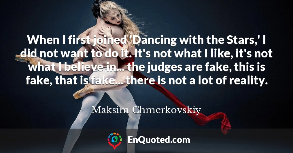 When I first joined 'Dancing with the Stars,' I did not want to do it. It's not what I like, it's not what I believe in... the judges are fake, this is fake, that is fake... there is not a lot of reality.