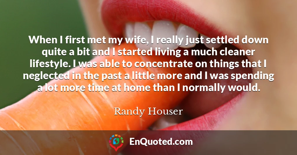 When I first met my wife, I really just settled down quite a bit and I started living a much cleaner lifestyle. I was able to concentrate on things that I neglected in the past a little more and I was spending a lot more time at home than I normally would.