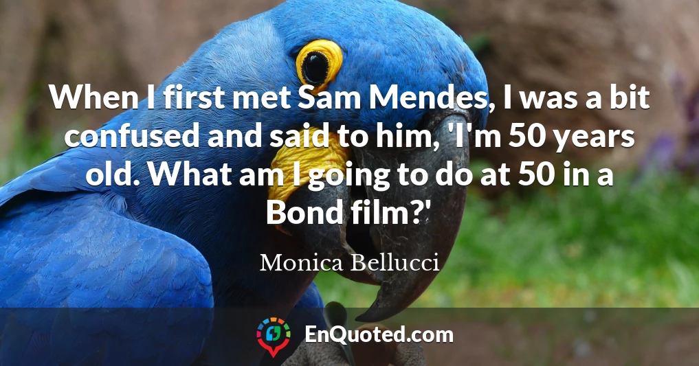 When I first met Sam Mendes, I was a bit confused and said to him, 'I'm 50 years old. What am I going to do at 50 in a Bond film?'