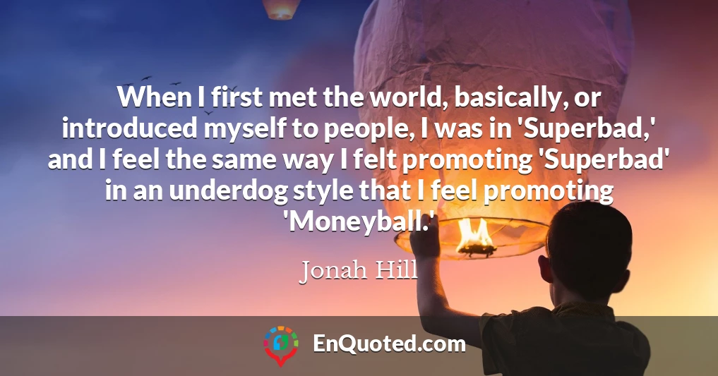 When I first met the world, basically, or introduced myself to people, I was in 'Superbad,' and I feel the same way I felt promoting 'Superbad' in an underdog style that I feel promoting 'Moneyball.'