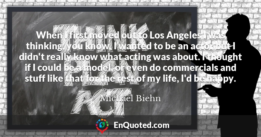 When I first moved out to Los Angeles I was thinking, you know, I wanted to be an actor but I didn't really know what acting was about. I thought if I could be a model, or even do commercials and stuff like that for the rest of my life, I'd be happy.