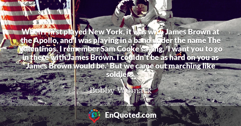 When I first played New York, it was with James Brown at the Apollo, and I was playing in a band under the name The Valentinos. I remember Sam Cooke saying, 'I want you to go in there with James Brown. I couldn't be as hard on you as James Brown would be.' But we came out marching like soldiers.