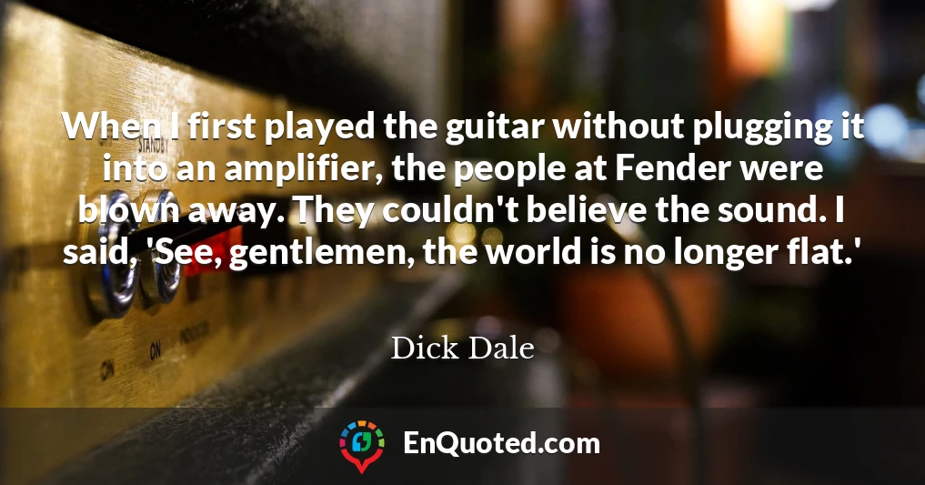 When I first played the guitar without plugging it into an amplifier, the people at Fender were blown away. They couldn't believe the sound. I said, 'See, gentlemen, the world is no longer flat.'