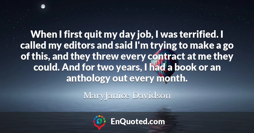 When I first quit my day job, I was terrified. I called my editors and said I'm trying to make a go of this, and they threw every contract at me they could. And for two years, I had a book or an anthology out every month.