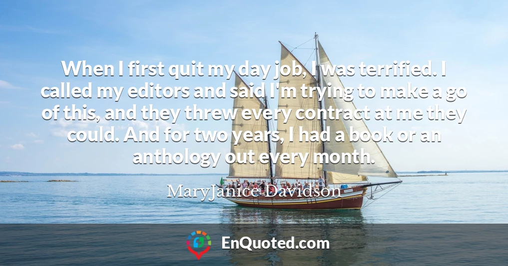 When I first quit my day job, I was terrified. I called my editors and said I'm trying to make a go of this, and they threw every contract at me they could. And for two years, I had a book or an anthology out every month.