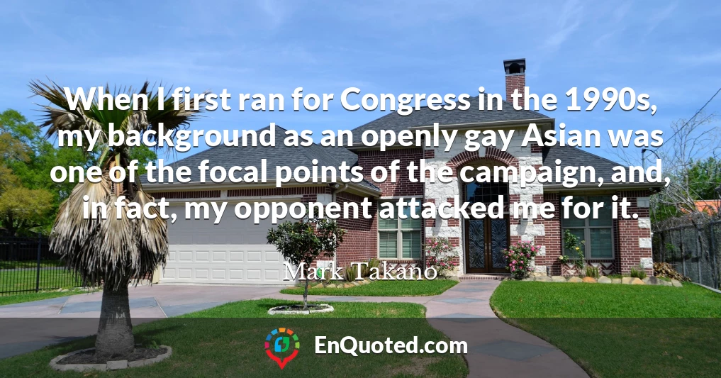 When I first ran for Congress in the 1990s, my background as an openly gay Asian was one of the focal points of the campaign, and, in fact, my opponent attacked me for it.