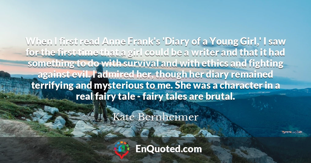 When I first read Anne Frank's 'Diary of a Young Girl,' I saw for the first time that a girl could be a writer and that it had something to do with survival and with ethics and fighting against evil. I admired her, though her diary remained terrifying and mysterious to me. She was a character in a real fairy tale - fairy tales are brutal.