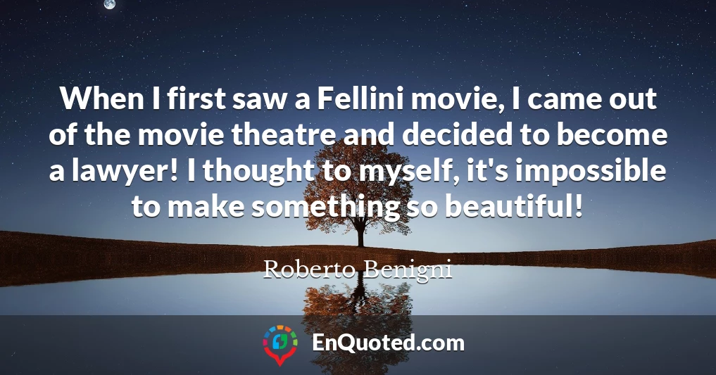 When I first saw a Fellini movie, I came out of the movie theatre and decided to become a lawyer! I thought to myself, it's impossible to make something so beautiful!