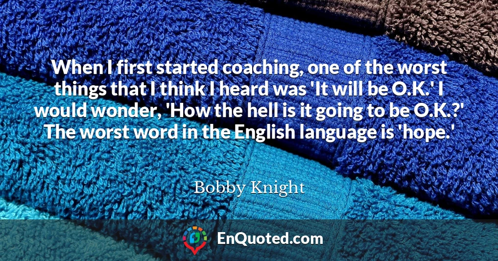 When I first started coaching, one of the worst things that I think I heard was 'It will be O.K.' I would wonder, 'How the hell is it going to be O.K.?' The worst word in the English language is 'hope.'