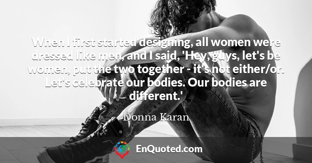 When I first started designing, all women were dressed like men, and I said, 'Hey, guys, let's be women, put the two together - it's not either/or. Let's celebrate our bodies. Our bodies are different.'