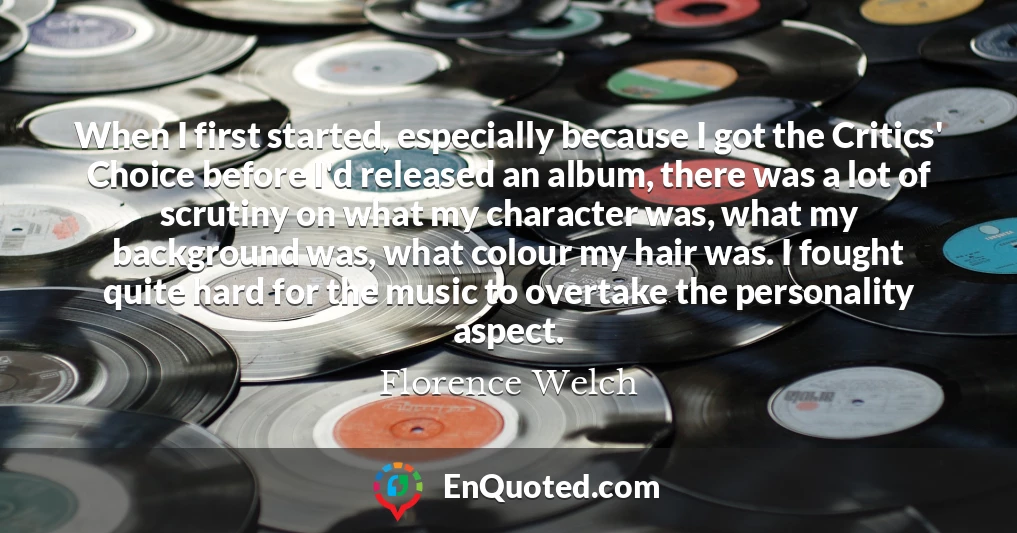 When I first started, especially because I got the Critics' Choice before I'd released an album, there was a lot of scrutiny on what my character was, what my background was, what colour my hair was. I fought quite hard for the music to overtake the personality aspect.