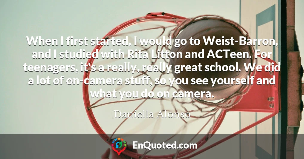 When I first started, I would go to Weist-Barron, and I studied with Rita Litton and ACTeen. For teenagers, it's a really, really great school. We did a lot of on-camera stuff, so you see yourself and what you do on camera.