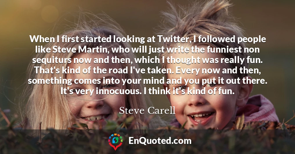 When I first started looking at Twitter, I followed people like Steve Martin, who will just write the funniest non sequiturs now and then, which I thought was really fun. That's kind of the road I've taken. Every now and then, something comes into your mind and you put it out there. It's very innocuous. I think it's kind of fun.