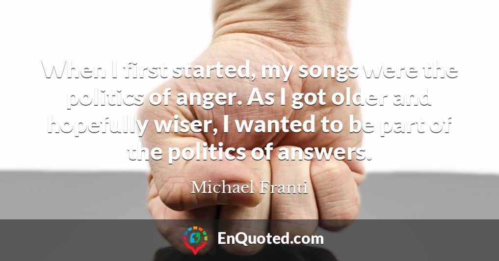When I first started, my songs were the politics of anger. As I got older and hopefully wiser, I wanted to be part of the politics of answers.