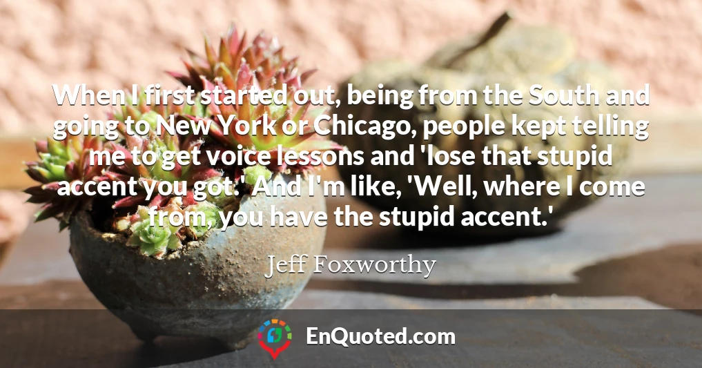 When I first started out, being from the South and going to New York or Chicago, people kept telling me to get voice lessons and 'lose that stupid accent you got.' And I'm like, 'Well, where I come from, you have the stupid accent.'