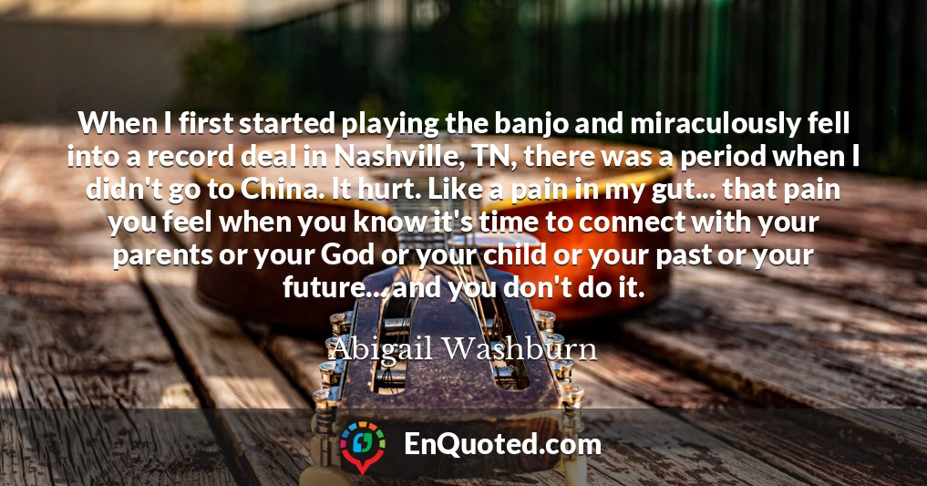 When I first started playing the banjo and miraculously fell into a record deal in Nashville, TN, there was a period when I didn't go to China. It hurt. Like a pain in my gut... that pain you feel when you know it's time to connect with your parents or your God or your child or your past or your future... and you don't do it.