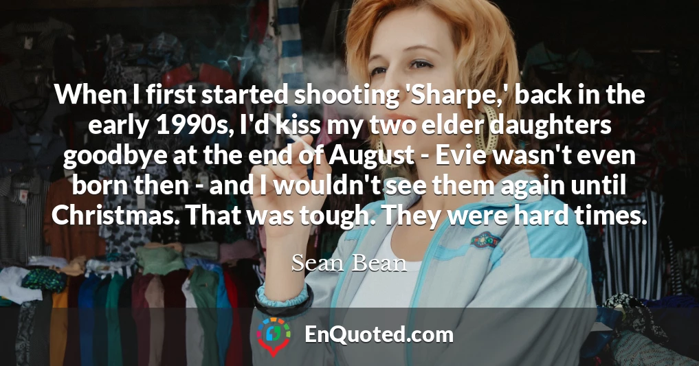 When I first started shooting 'Sharpe,' back in the early 1990s, I'd kiss my two elder daughters goodbye at the end of August - Evie wasn't even born then - and I wouldn't see them again until Christmas. That was tough. They were hard times.