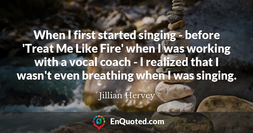 When I first started singing - before 'Treat Me Like Fire' when I was working with a vocal coach - I realized that I wasn't even breathing when I was singing.