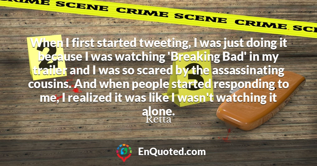 When I first started tweeting, I was just doing it because I was watching 'Breaking Bad' in my trailer and I was so scared by the assassinating cousins. And when people started responding to me, I realized it was like I wasn't watching it alone.